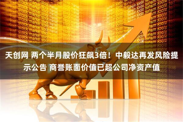 天创网 两个半月股价狂飙3倍！中毅达再发风险提示公告 商誉账面价值已超公司净资产值