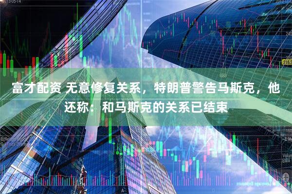 富才配资 无意修复关系，特朗普警告马斯克，他还称：和马斯克的关系已结束