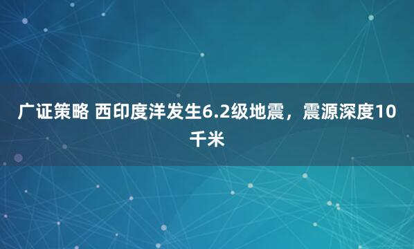 广证策略 西印度洋发生6.2级地震，震源深度10千米