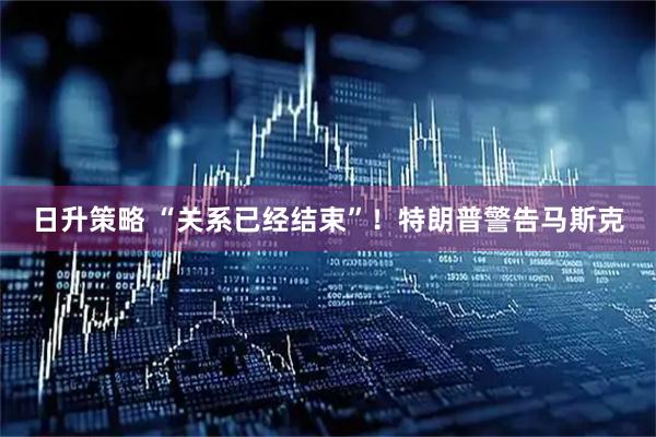 日升策略 “关系已经结束”！特朗普警告马斯克