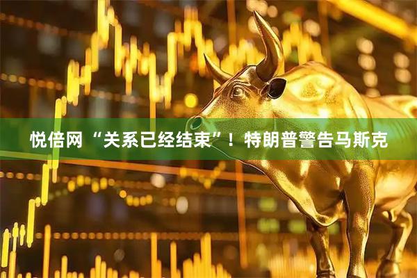 悦倍网 “关系已经结束”！特朗普警告马斯克