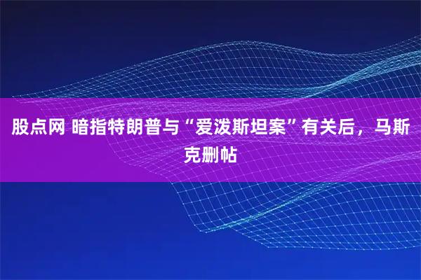 股点网 暗指特朗普与“爱泼斯坦案”有关后，马斯克删帖