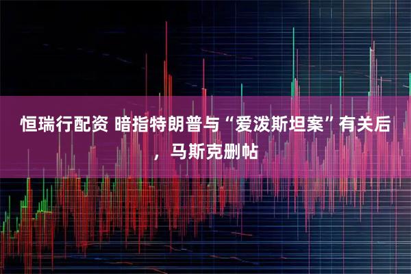 恒瑞行配资 暗指特朗普与“爱泼斯坦案”有关后，马斯克删帖