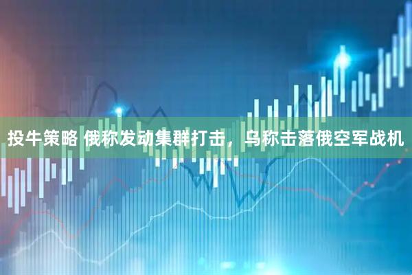 投牛策略 俄称发动集群打击，乌称击落俄空军战机