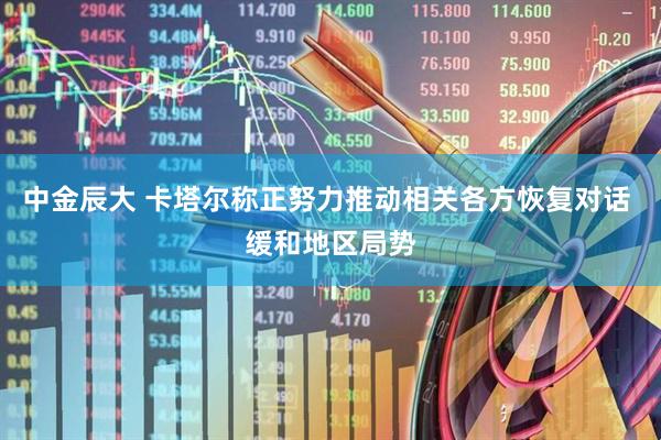 中金辰大 卡塔尔称正努力推动相关各方恢复对话 缓和地区局势