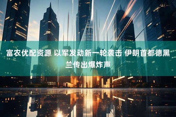 富农优配资源 以军发动新一轮袭击 伊朗首都德黑兰传出爆炸声