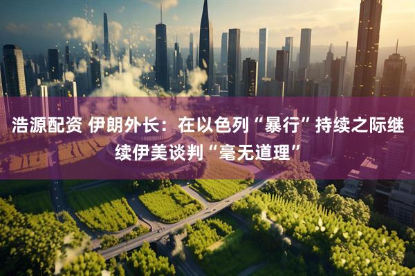浩源配资 伊朗外长：在以色列“暴行”持续之际继续伊美谈判“毫无道理”