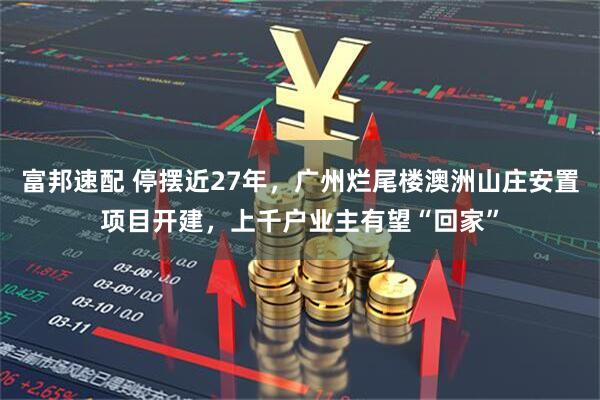 富邦速配 停摆近27年，广州烂尾楼澳洲山庄安置项目开建，上千户业主有望“回家”