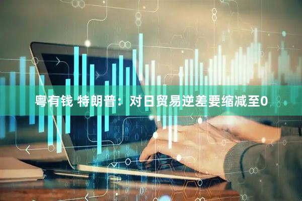 粤有钱 特朗普：对日贸易逆差要缩减至0