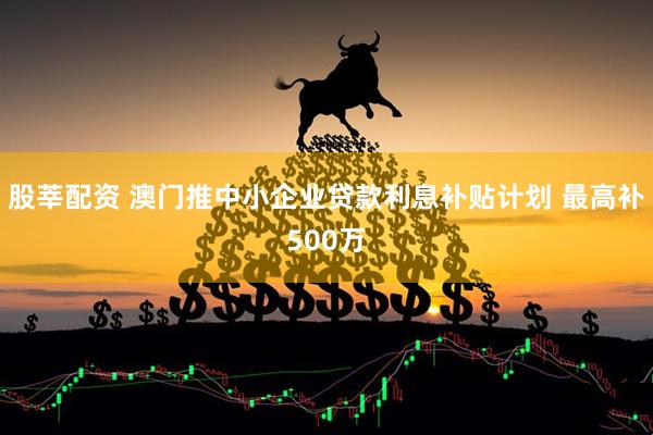 股莘配资 澳门推中小企业贷款利息补贴计划 最高补500万