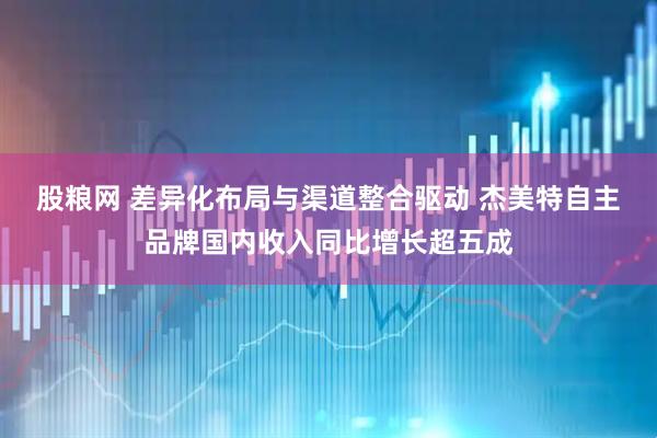 股粮网 差异化布局与渠道整合驱动 杰美特自主品牌国内收入同比增长超五成