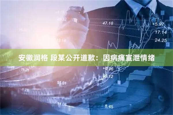 安徽润格 段某公开道歉：因病痛宣泄情绪