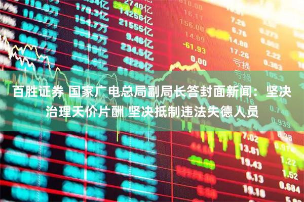 百胜证券 国家广电总局副局长答封面新闻：坚决治理天价片酬 坚决抵制违法失德人员