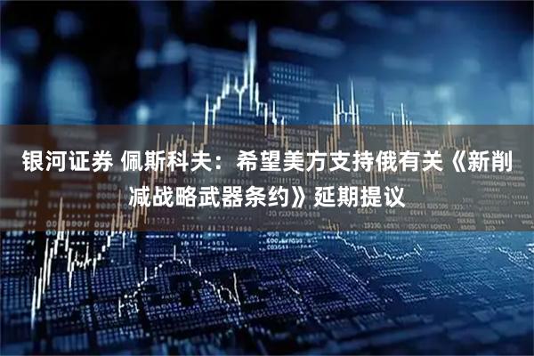 银河证券 佩斯科夫：希望美方支持俄有关《新削减战略武器条约》延期提议