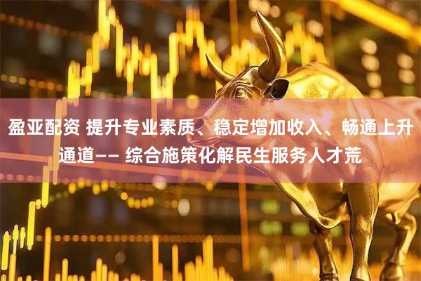 盈亚配资 提升专业素质、稳定增加收入、畅通上升通道—— 综合施策化解民生服务人才荒