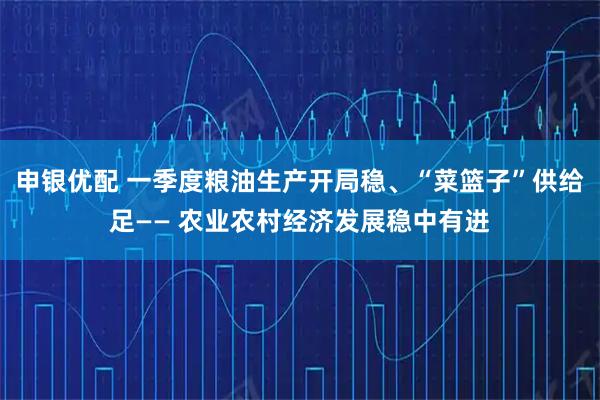 申银优配 一季度粮油生产开局稳、“菜篮子”供给足—— 农业农村经济发展稳中有进