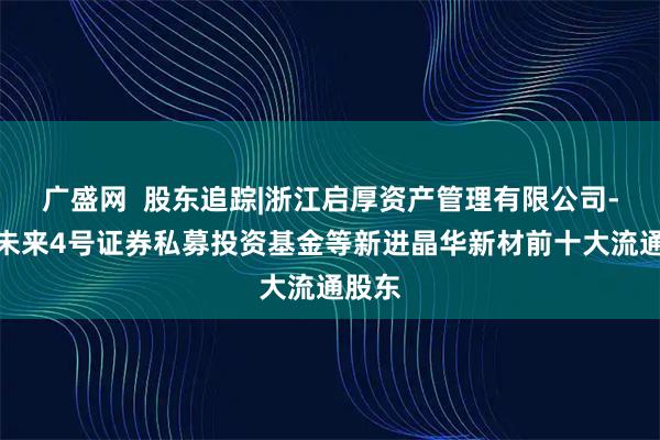 广盛网  股东追踪|浙江启厚资产管理有限公司-启厚未来4号证券私募投资基金等新进晶华新材前十大流通股东