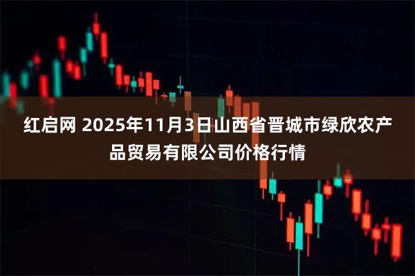 红启网 2025年11月3日山西省晋城市绿欣农产品贸易有限公司价格行情