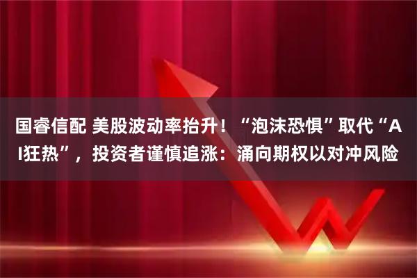 国睿信配 美股波动率抬升！“泡沫恐惧”取代“AI狂热”，投资者谨慎追涨：涌向期权以对冲风险