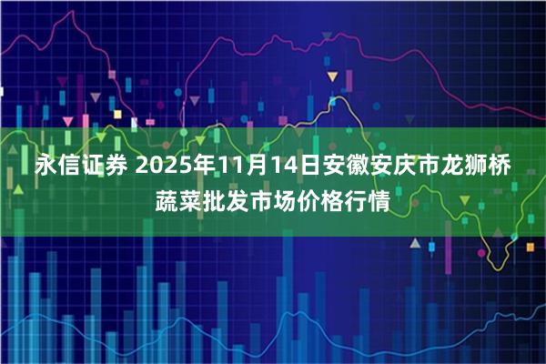 永信证券 2025年11月14日安徽安庆市龙狮桥蔬菜批发市场价格行情