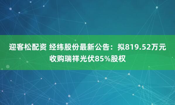 迎客松配资 经纬股份最新公告：拟819.52万元收购瑞祥光伏85%股权