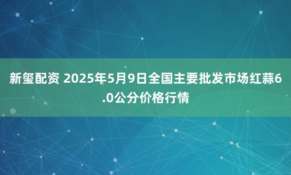 新玺配资 2025年5月9日全国主要批发市场红蒜6.0公分价格行情