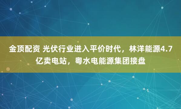 金顶配资 光伏行业进入平价时代，林洋能源4.7亿卖电站，粤水电能源集团接盘