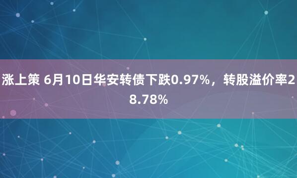 涨上策 6月10日华安转债下跌0.97%，转股溢价率28.78%