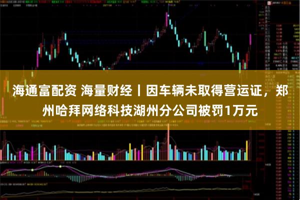 海通富配资 海量财经丨因车辆未取得营运证，郑州哈拜网络科技湖州分公司被罚1万元