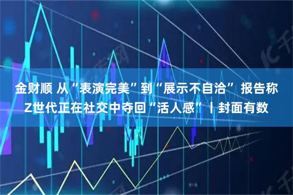 金财顺 从“表演完美”到“展示不自洽” 报告称Z世代正在社交中夺回“活人感”丨封面有数
