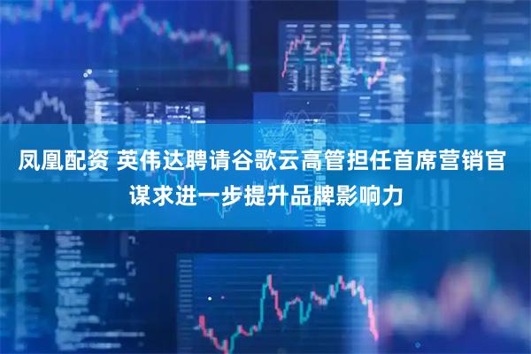 凤凰配资 英伟达聘请谷歌云高管担任首席营销官 谋求进一步提升品牌影响力