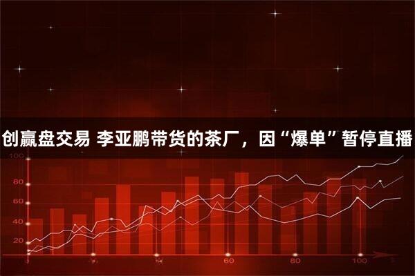 创赢盘交易 李亚鹏带货的茶厂，因“爆单”暂停直播