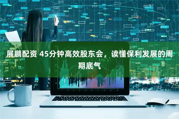展鵬配资 45分钟高效股东会，读懂保利发展的周期底气