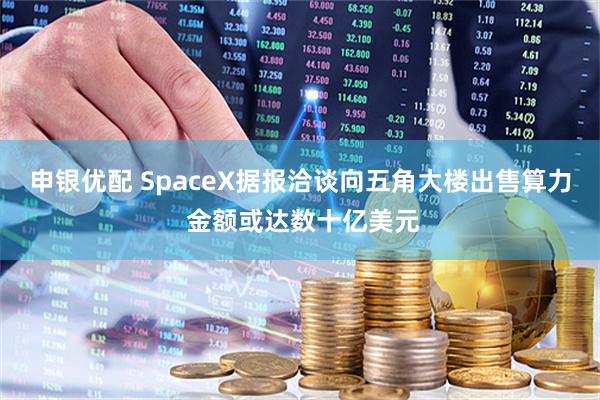 申银优配 SpaceX据报洽谈向五角大楼出售算力 金额或达数十亿美元