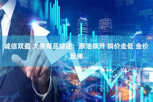 诚信双盈 大宗商品综述：原油飙升 铜价走低 金价反弹